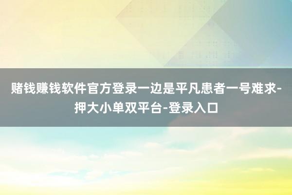 赌钱赚钱软件官方登录一边是平凡患者一号难求-押大小单双平台-登录入口
