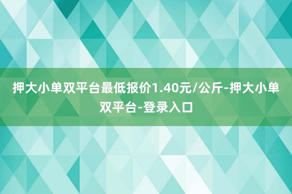 押大小单双平台最低报价1.40元/公斤-押大小单双平台-登录入口