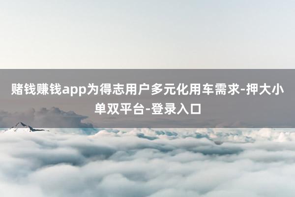 赌钱赚钱app为得志用户多元化用车需求-押大小单双平台-登录入口