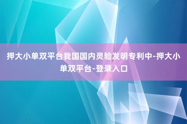 押大小单双平台我国国内灵验发明专利中-押大小单双平台-登录入口