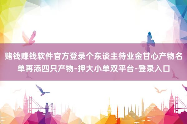 赌钱赚钱软件官方登录个东谈主待业金甘心产物名单再添四只产物-押大小单双平台-登录入口