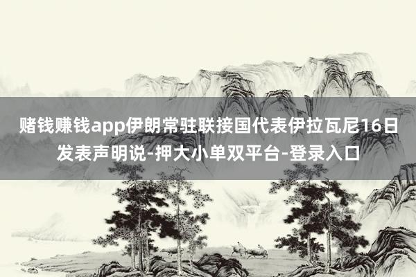 赌钱赚钱app伊朗常驻联接国代表伊拉瓦尼16日发表声明说-押大小单双平台-登录入口