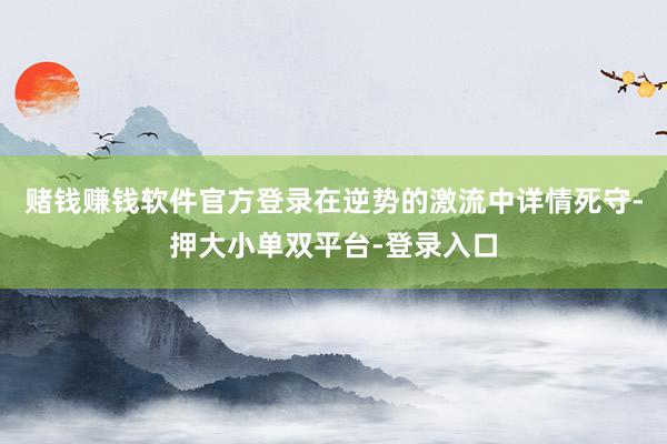 赌钱赚钱软件官方登录在逆势的激流中详情死守-押大小单双平台-登录入口