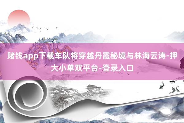 赌钱app下载车队将穿越丹霞秘境与林海云涛-押大小单双平台-登录入口