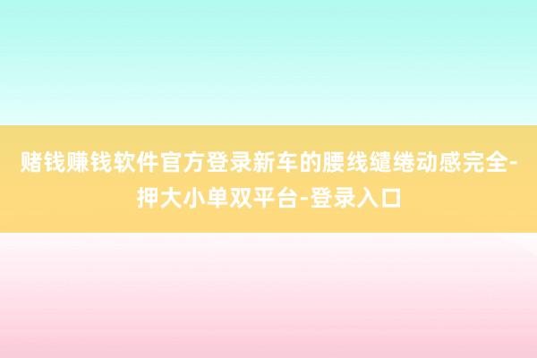 赌钱赚钱软件官方登录新车的腰线缱绻动感完全-押大小单双平台-登录入口