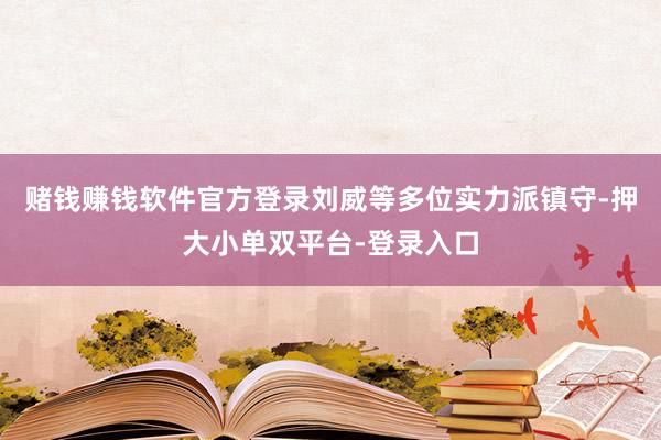 赌钱赚钱软件官方登录刘威等多位实力派镇守-押大小单双平台-登录入口