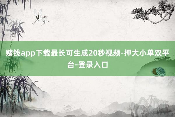 赌钱app下载最长可生成20秒视频-押大小单双平台-登录入口