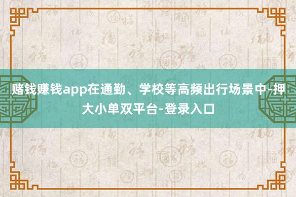 赌钱赚钱app在通勤、学校等高频出行场景中-押大小单双平台-登录入口