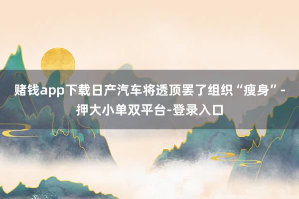 赌钱app下载日产汽车将透顶罢了组织“瘦身”-押大小单双平台-登录入口