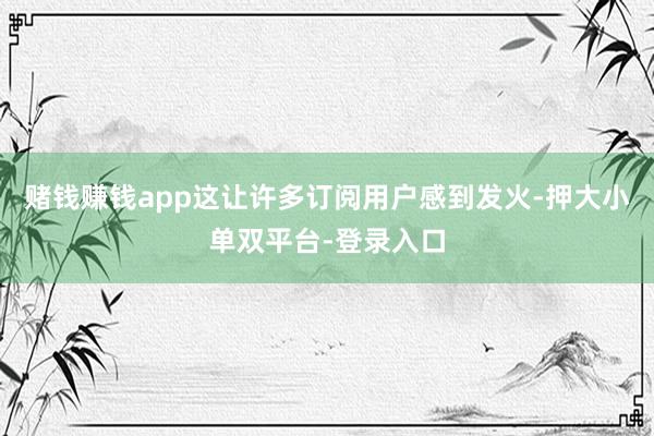 赌钱赚钱app这让许多订阅用户感到发火-押大小单双平台-登录入口