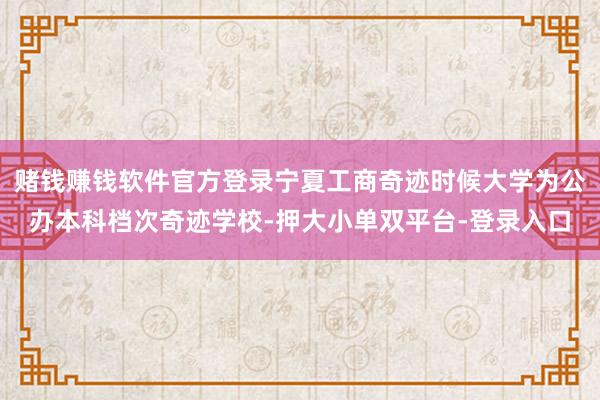 赌钱赚钱软件官方登录宁夏工商奇迹时候大学为公办本科档次奇迹学校-押大小单双平台-登录入口