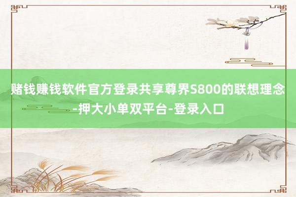 赌钱赚钱软件官方登录共享尊界S800的联想理念-押大小单双平台-登录入口