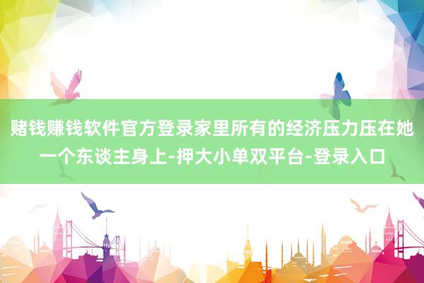 赌钱赚钱软件官方登录家里所有的经济压力压在她一个东谈主身上-押大小单双平台-登录入口