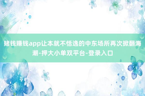 赌钱赚钱app让本就不恬逸的中东场所再次掀翻海潮-押大小单双平台-登录入口