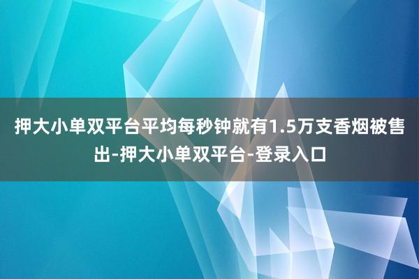 押大小单双平台平均每秒钟就有1.5万支香烟被售出-押大小单双平台-登录入口