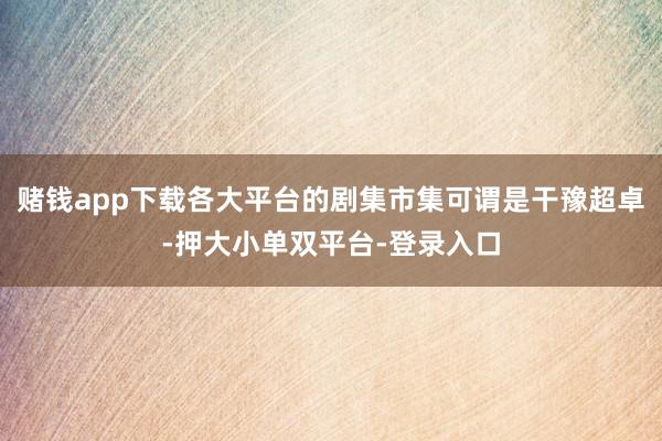 赌钱app下载各大平台的剧集市集可谓是干豫超卓-押大小单双平台-登录入口