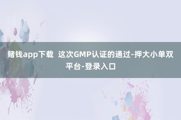 赌钱app下载  这次GMP认证的通过-押大小单双平台-登录入口