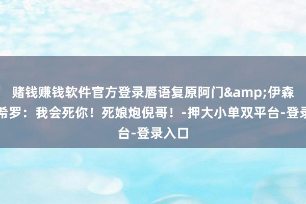 赌钱赚钱软件官方登录唇语复原阿门&伊森轮喷希罗：我会死你！死娘炮倪哥！-押大小单双平台-登录入口