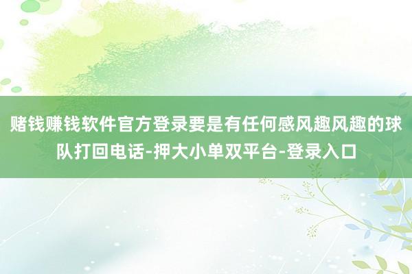 赌钱赚钱软件官方登录要是有任何感风趣风趣的球队打回电话-押大小单双平台-登录入口