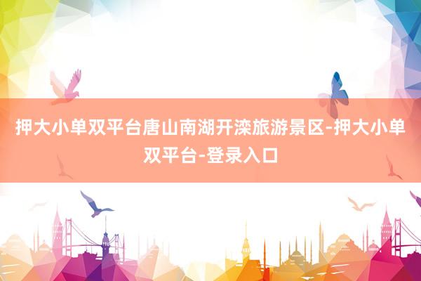 押大小单双平台唐山南湖开滦旅游景区-押大小单双平台-登录入口