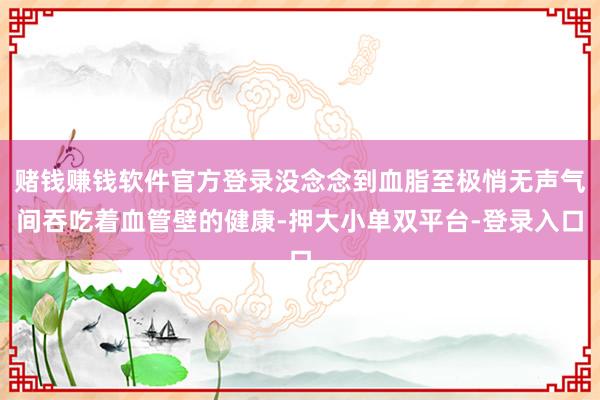 赌钱赚钱软件官方登录没念念到血脂至极悄无声气间吞吃着血管壁的健康-押大小单双平台-登录入口