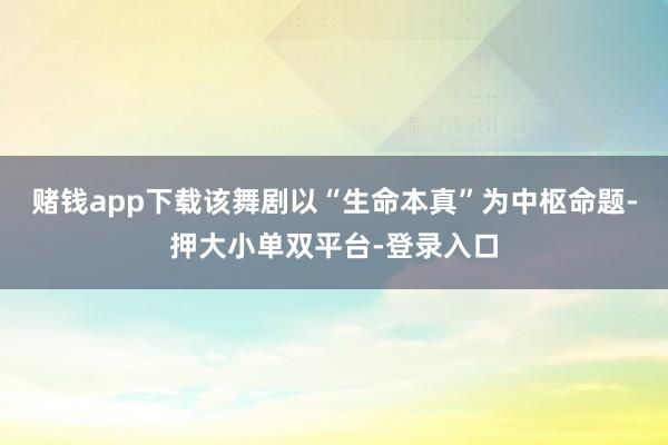 赌钱app下载该舞剧以“生命本真”为中枢命题-押大小单双平台-登录入口