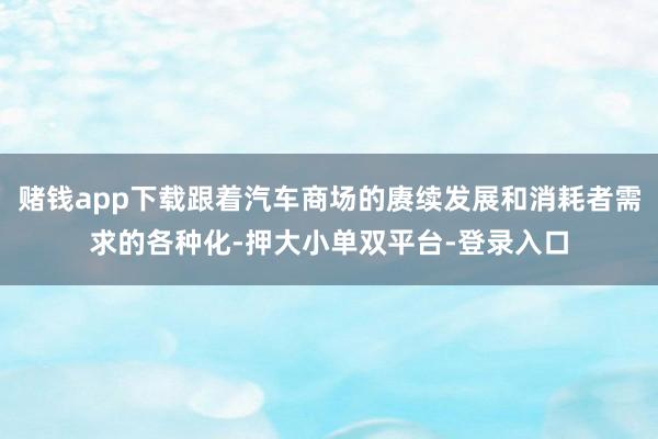 赌钱app下载跟着汽车商场的赓续发展和消耗者需求的各种化-押大小单双平台-登录入口