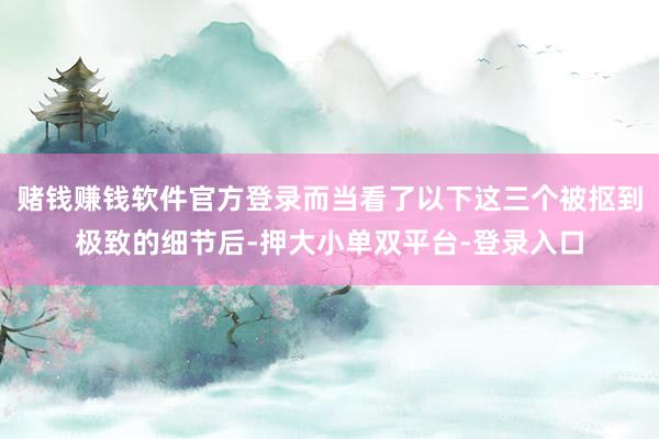 赌钱赚钱软件官方登录而当看了以下这三个被抠到极致的细节后-押大小单双平台-登录入口