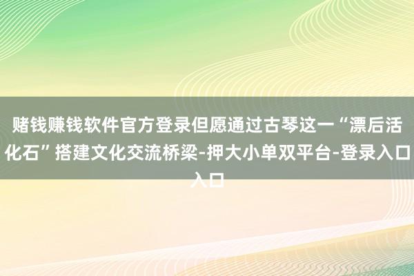 赌钱赚钱软件官方登录但愿通过古琴这一“漂后活化石”搭建文化交流桥梁-押大小单双平台-登录入口