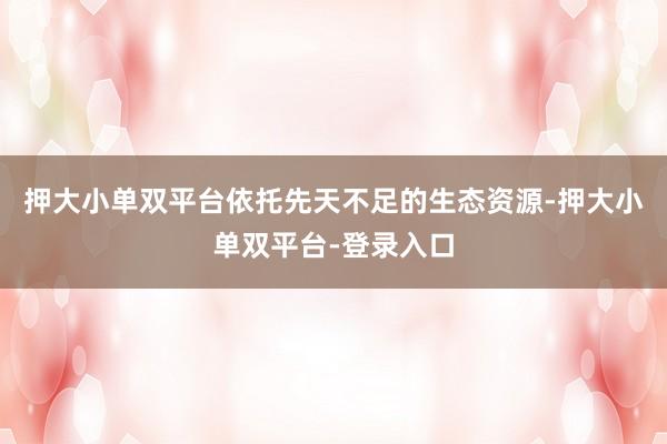 押大小单双平台依托先天不足的生态资源-押大小单双平台-登录入口
