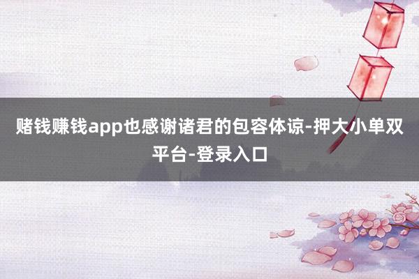 赌钱赚钱app也感谢诸君的包容体谅-押大小单双平台-登录入口