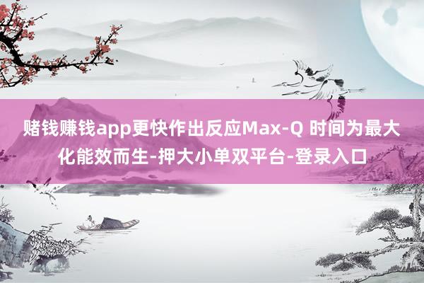 赌钱赚钱app更快作出反应Max-Q 时间为最大化能效而生-押大小单双平台-登录入口