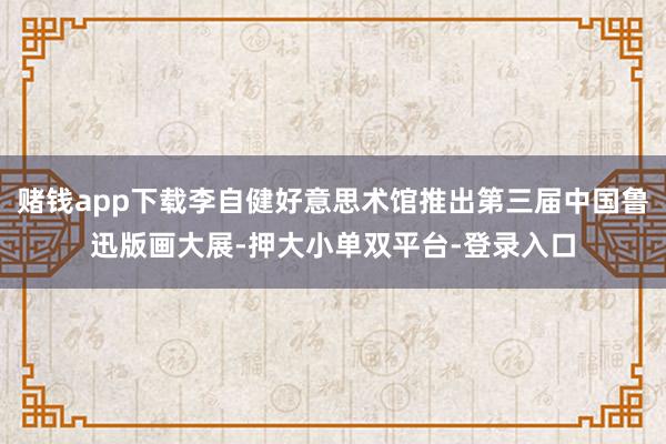 赌钱app下载李自健好意思术馆推出第三届中国鲁迅版画大展-押大小单双平台-登录入口