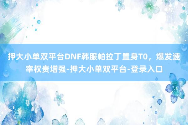 押大小单双平台DNF韩服帕拉丁置身T0，爆发速率权贵增强-押大小单双平台-登录入口