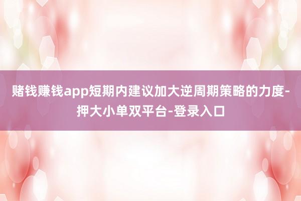赌钱赚钱app短期内建议加大逆周期策略的力度-押大小单双平台-登录入口