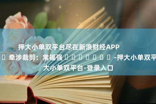 押大小单双平台尽在新浪财经APP            						牵涉裁剪：常福强 							-押大小单双平台-登录入口