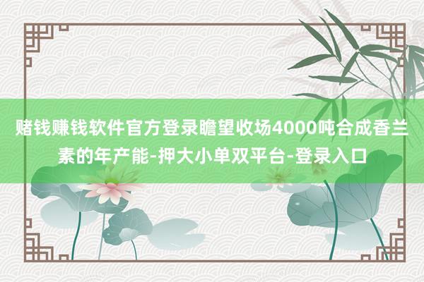 赌钱赚钱软件官方登录瞻望收场4000吨合成香兰素的年产能-押大小单双平台-登录入口