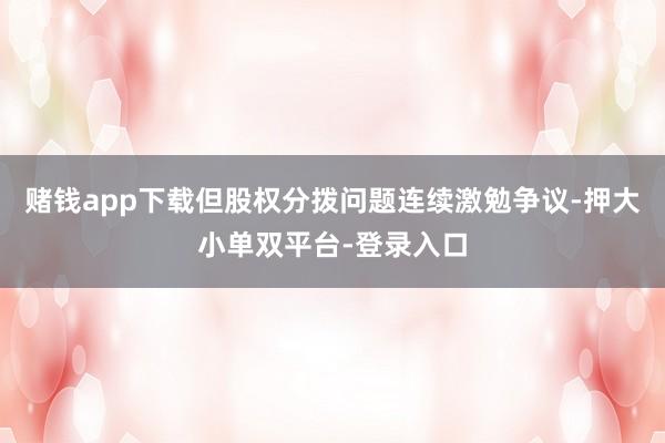 赌钱app下载但股权分拨问题连续激勉争议-押大小单双平台-登录入口