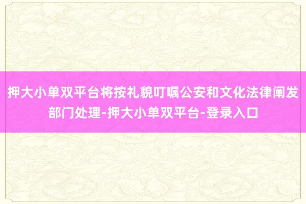 押大小单双平台将按礼貌叮嘱公安和文化法律阐发部门处理-押大小单双平台-登录入口