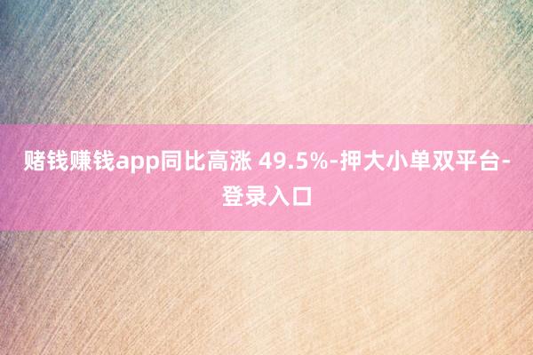 赌钱赚钱app同比高涨 49.5%-押大小单双平台-登录入口