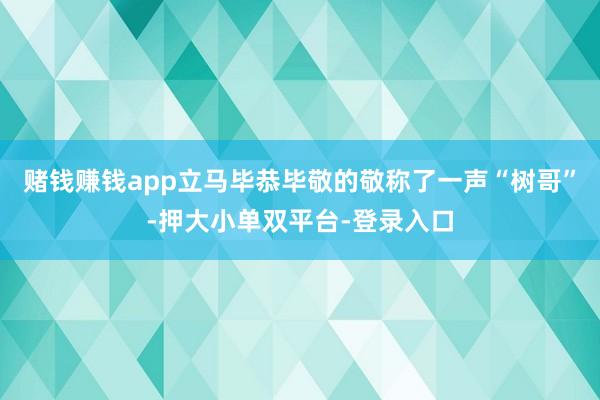 赌钱赚钱app立马毕恭毕敬的敬称了一声“树哥”-押大小单双平台-登录入口