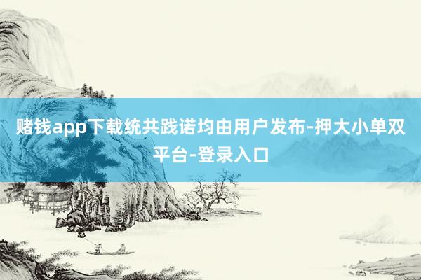 赌钱app下载统共践诺均由用户发布-押大小单双平台-登录入口