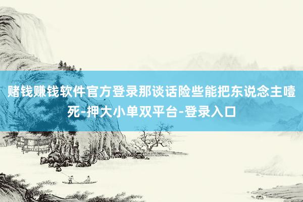 赌钱赚钱软件官方登录那谈话险些能把东说念主噎死-押大小单双平台-登录入口