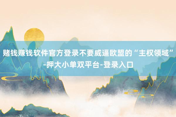 赌钱赚钱软件官方登录不要威逼欧盟的“主权领域”-押大小单双平台-登录入口