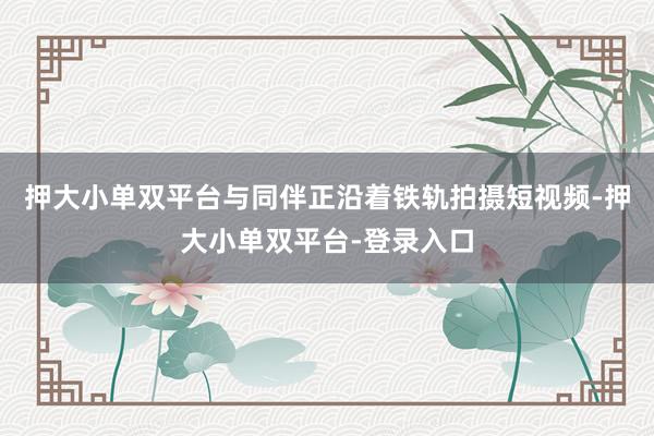 押大小单双平台与同伴正沿着铁轨拍摄短视频-押大小单双平台-登录入口