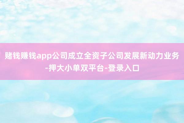赌钱赚钱app公司成立全资子公司发展新动力业务-押大小单双平台-登录入口