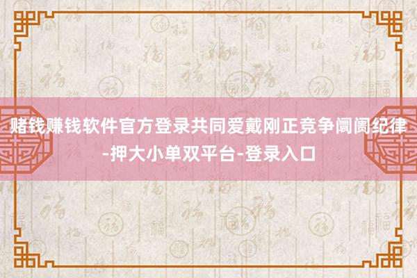 赌钱赚钱软件官方登录共同爱戴刚正竞争阛阓纪律-押大小单双平台-登录入口