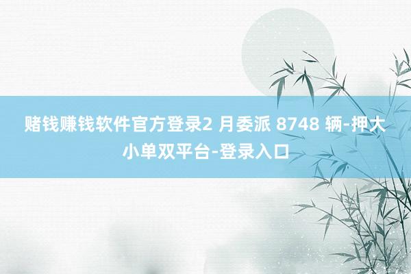 赌钱赚钱软件官方登录2 月委派 8748 辆-押大小单双平台-登录入口