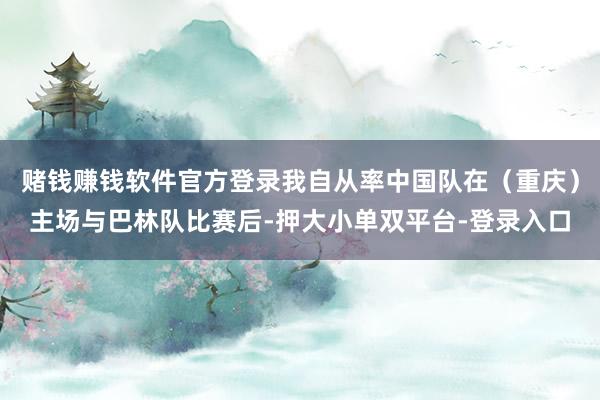 赌钱赚钱软件官方登录我自从率中国队在（重庆）主场与巴林队比赛后-押大小单双平台-登录入口