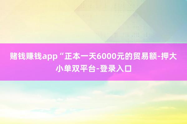 赌钱赚钱app“正本一天6000元的贸易额-押大小单双平台-登录入口
